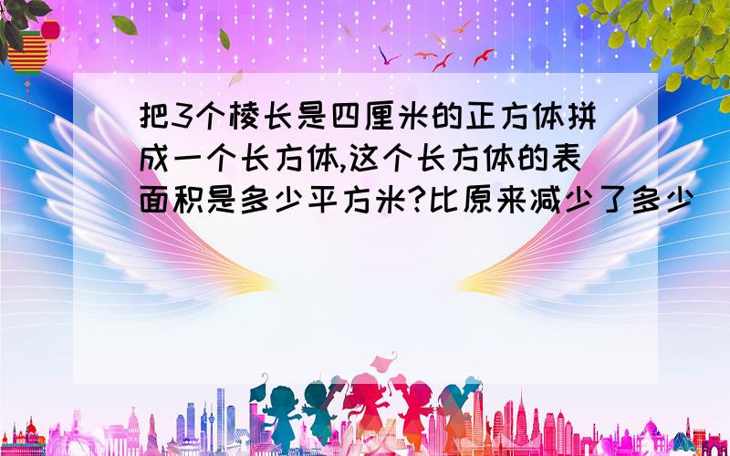 把3个棱长是四厘米的正方体拼成一个长方体,这个长方体的表面积是多少平方米?比原来减少了多少