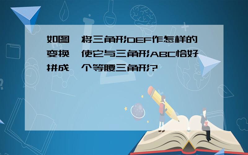 如图,将三角形DEF作怎样的变换,使它与三角形ABC恰好拼成一个等腰三角形?