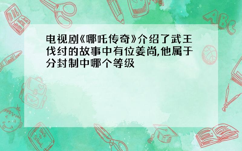 电视剧《哪吒传奇》介绍了武王伐纣的故事中有位姜尚,他属于分封制中哪个等级