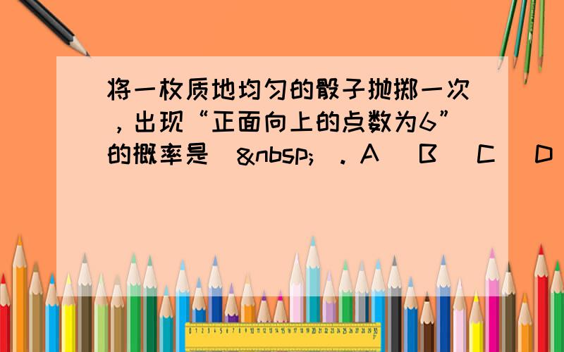 将一枚质地均匀的骰子抛掷一次，出现“正面向上的点数为6”的概率是（ ）. A． B． C． D．