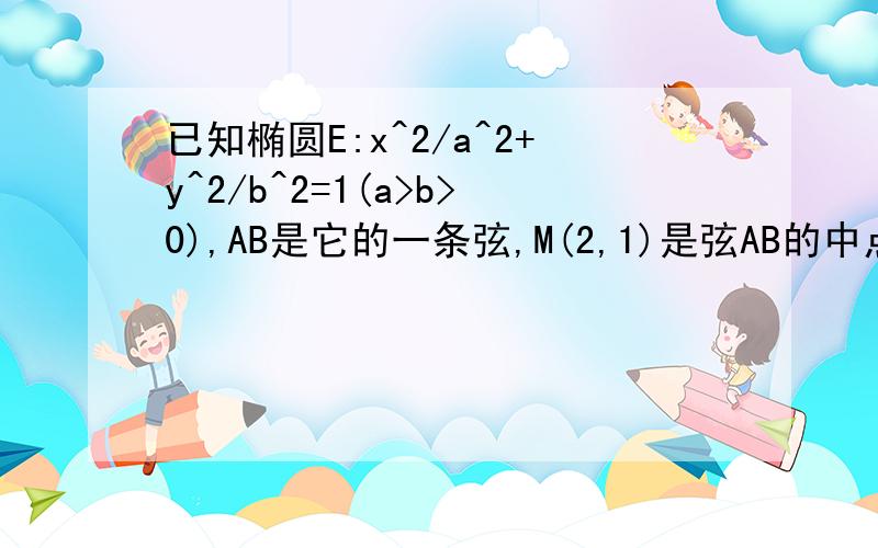 已知椭圆E:x^2/a^2+y^2/b^2=1(a>b>0),AB是它的一条弦,M(2,1)是弦AB的中点,若以M(2,