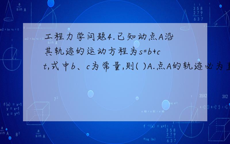 工程力学问题4.已知动点A沿其轨迹的运动方程为s=b+ct,式中b、c为常量,则( )A.点A的轨迹必为直线\x05B.