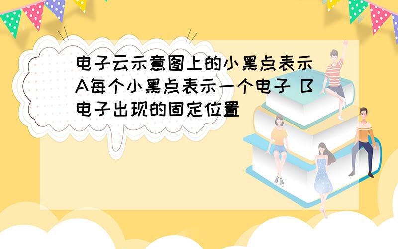 电子云示意图上的小黑点表示 A每个小黑点表示一个电子 B电子出现的固定位置