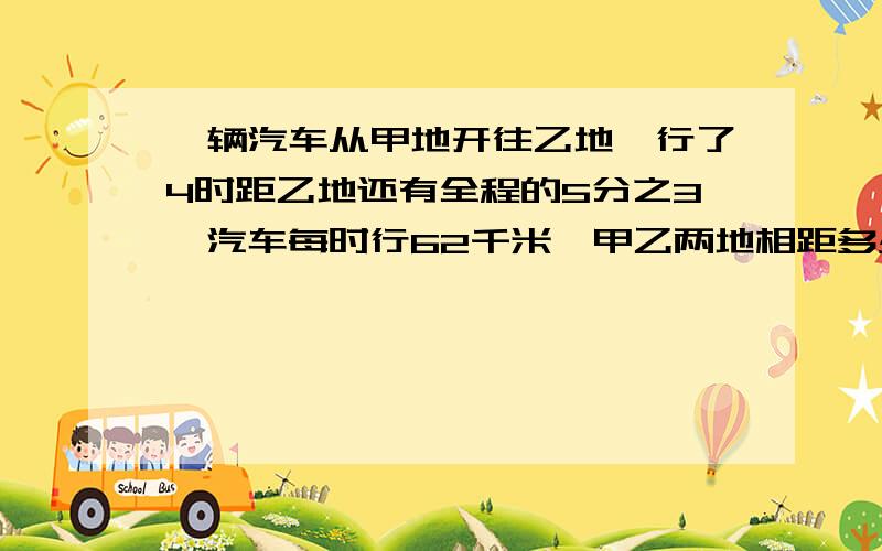 一辆汽车从甲地开往乙地,行了4时距乙地还有全程的5分之3,汽车每时行62千米,甲乙两地相距多少千米