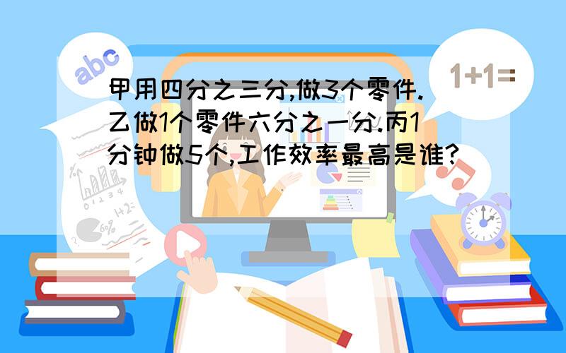 甲用四分之三分,做3个零件.乙做1个零件六分之一分.丙1分钟做5个,工作效率最高是谁?