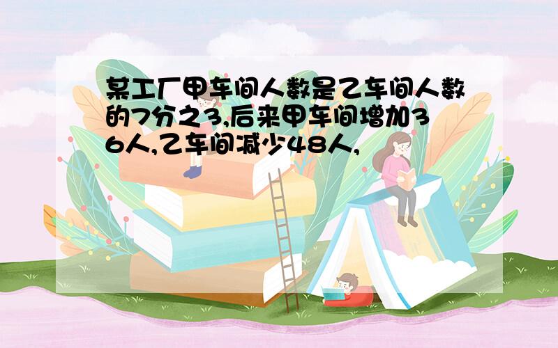 某工厂甲车间人数是乙车间人数的7分之3,后来甲车间增加36人,乙车间减少48人,