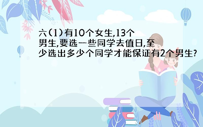 六(1)有10个女生,13个男生,要选一些同学去值日,至少选出多少个同学才能保证有2个男生?