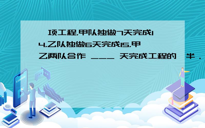 一项工程，甲队独做7天完成14，乙队独做6天完成15，甲乙两队合作 ___ 天完成工程的一半．