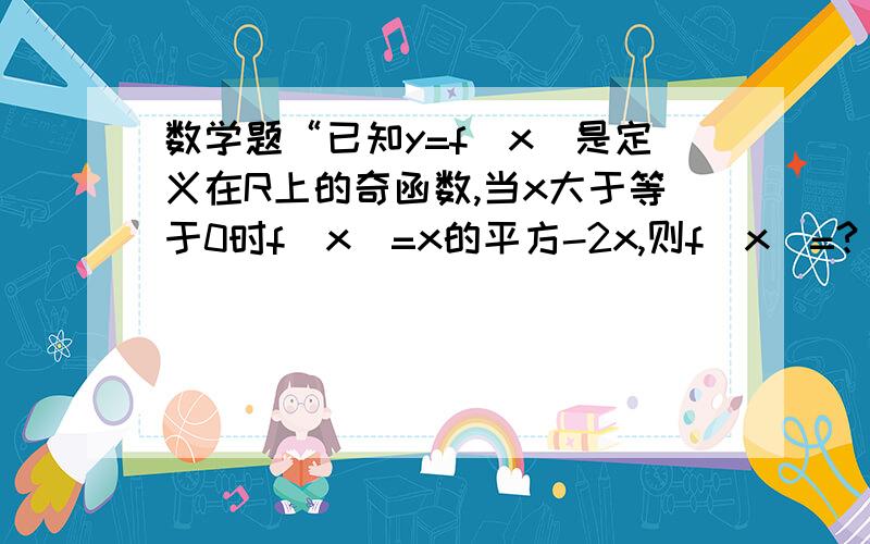 数学题“已知y=f(x)是定义在R上的奇函数,当x大于等于0时f(x)=x的平方-2x,则f(x)=?