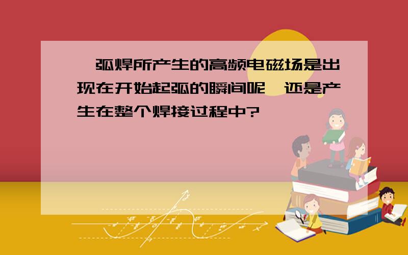 氩弧焊所产生的高频电磁场是出现在开始起弧的瞬间呢,还是产生在整个焊接过程中?