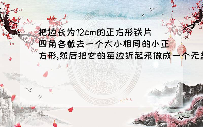 把边长为12cm的正方形铁片四角各截去一个大小相同的小正方形,然后把它的每边折起来做成一个无盖的