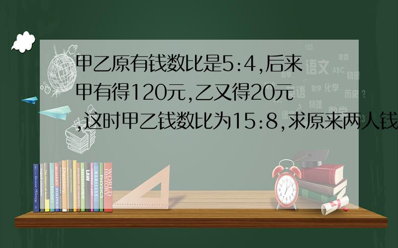 甲乙原有钱数比是5:4,后来甲有得120元,乙又得20元,这时甲乙钱数比为15:8,求原来两人钱数之和是多少?