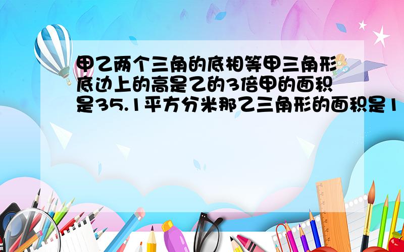 甲乙两个三角的底相等甲三角形底边上的高是乙的3倍甲的面积是35.1平方分米那乙三角形的面积是11.7怎么列式