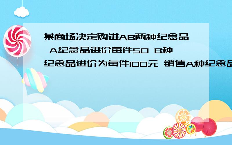 某商场决定购进AB两种纪念品 A纪念品进价每件50 B种纪念品进价为每件100元 销售A种纪念品每件可获利20元 销售B