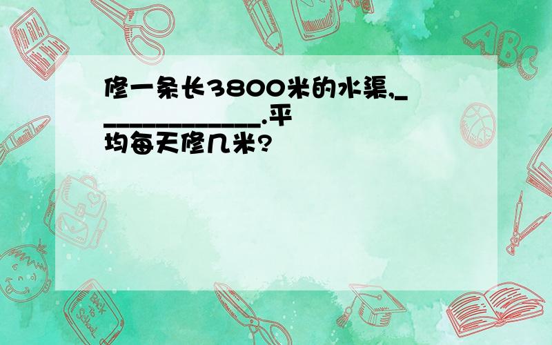 修一条长3800米的水渠,_____________.平均每天修几米?