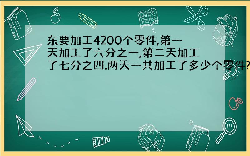 东要加工4200个零件,第一天加工了六分之一,第二天加工了七分之四.两天一共加工了多少个零件?