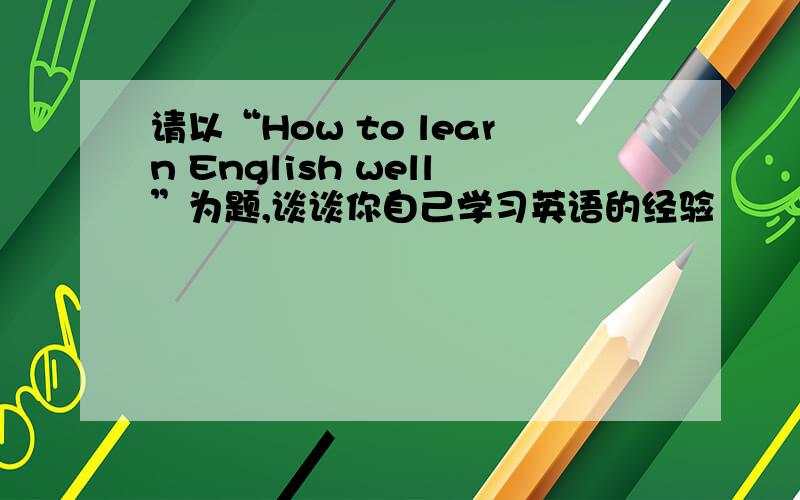 请以“How to learn English well”为题,谈谈你自己学习英语的经验