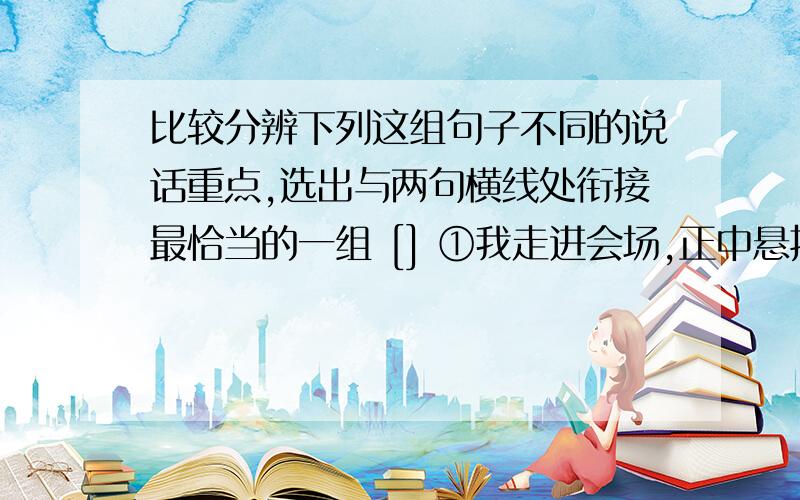 比较分辨下列这组句子不同的说话重点,选出与两句横线处衔接最恰当的一组 [] ①我走进会场,正中悬挂着大红横幅,两侧缀着金