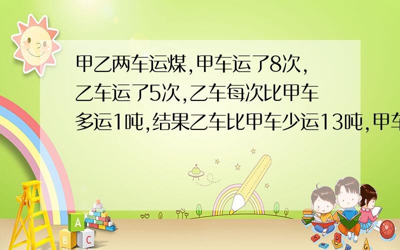 甲乙两车运煤,甲车运了8次,乙车运了5次,乙车每次比甲车多运1吨,结果乙车比甲车少运13吨,甲车每次运多