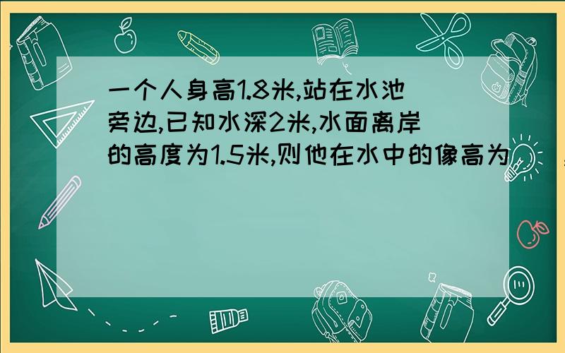 一个人身高1.8米,站在水池旁边,已知水深2米,水面离岸的高度为1.5米,则他在水中的像高为（）,