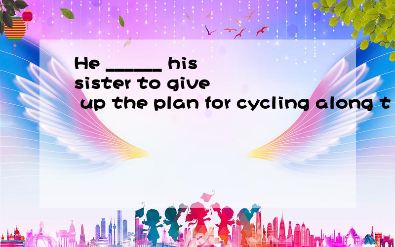 He ______ his sister to give up the plan for cycling along t