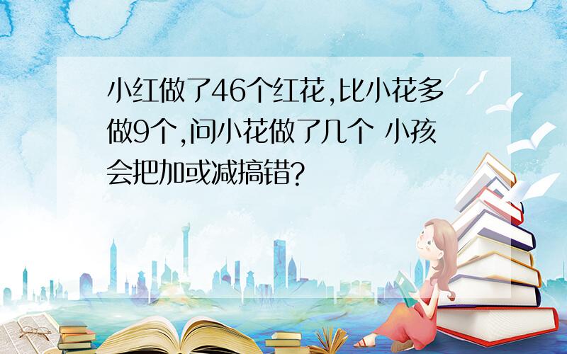 小红做了46个红花,比小花多做9个,问小花做了几个 小孩会把加或减搞错?