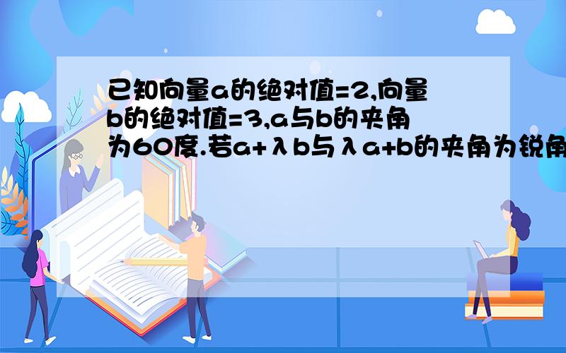 已知向量a的绝对值=2,向量b的绝对值=3,a与b的夹角为60度.若a+λb与λa+b的夹角为锐角,求实数λ的范围