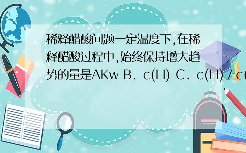 稀释醋酸问题一定温度下,在稀释醋酸过程中,始终保持增大趋势的量是AKw B．c(H) C．c(H)／c(CH3COOH)