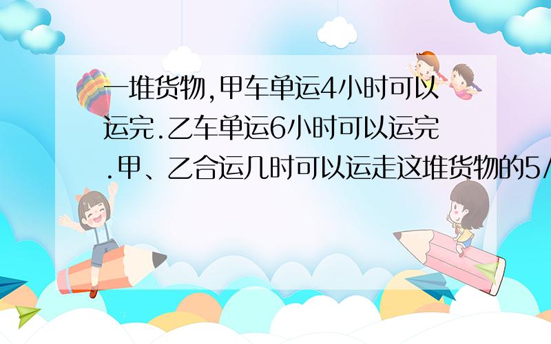 一堆货物,甲车单运4小时可以运完.乙车单运6小时可以运完.甲、乙合运几时可以运走这堆货物的5/6?