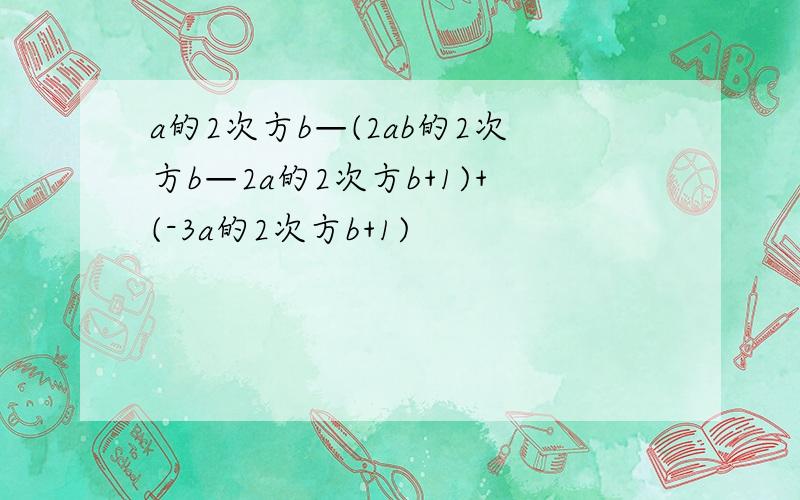 a的2次方b—(2ab的2次方b—2a的2次方b+1)+(-3a的2次方b+1)