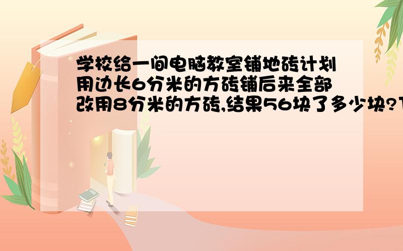 学校给一间电脑教室铺地砖计划用边长6分米的方砖铺后来全部改用8分米的方砖,结果56块了多少块?下午就要交了