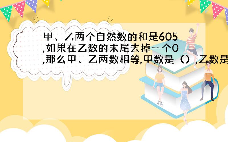 甲、乙两个自然数的和是605,如果在乙数的末尾去掉一个0,那么甲、乙两数相等,甲数是（）,乙数是（）.