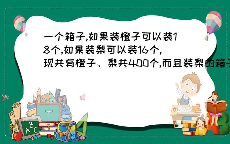 一个箱子,如果装橙子可以装18个,如果装梨可以装16个,现共有橙子、梨共400个,而且装梨的箱子是装橙子