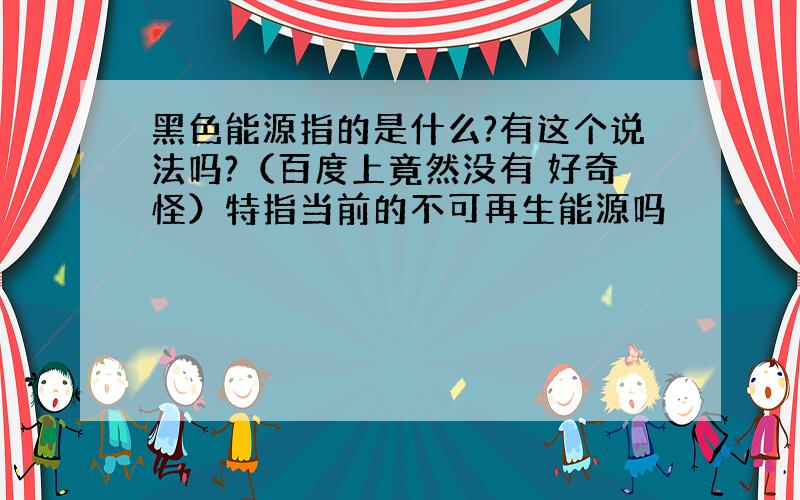 黑色能源指的是什么?有这个说法吗?（百度上竟然没有 好奇怪）特指当前的不可再生能源吗