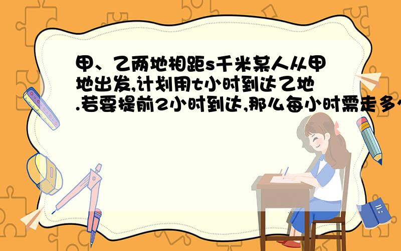 甲、乙两地相距s千米某人从甲地出发,计划用t小时到达乙地.若要提前2小时到达,那么每小时需走多少千米?