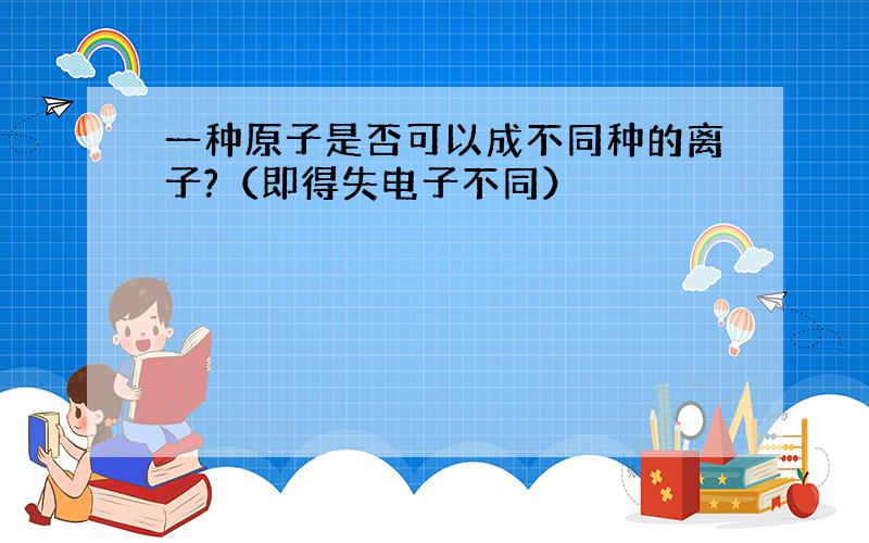 一种原子是否可以成不同种的离子?（即得失电子不同）