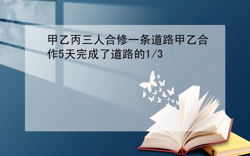 甲乙丙三人合修一条道路甲乙合作5天完成了道路的1/3