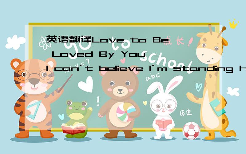 英语翻译Love to Be Loved By You I can’t believe I’m standing her