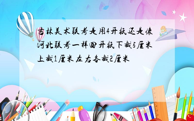 吉林美术联考是用4开纸还是像河北联考一样四开纸下截5厘米上截1厘米左右各截2厘米