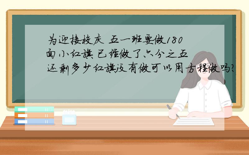 为迎接校庆 五一班要做180面小红旗 已经做了六分之五 还剩多少红旗没有做可以用方程做吗?