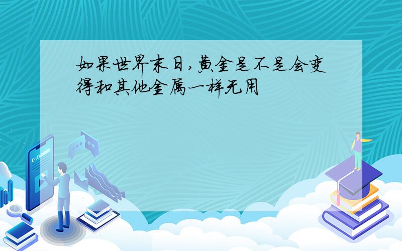 如果世界末日,黄金是不是会变得和其他金属一样无用