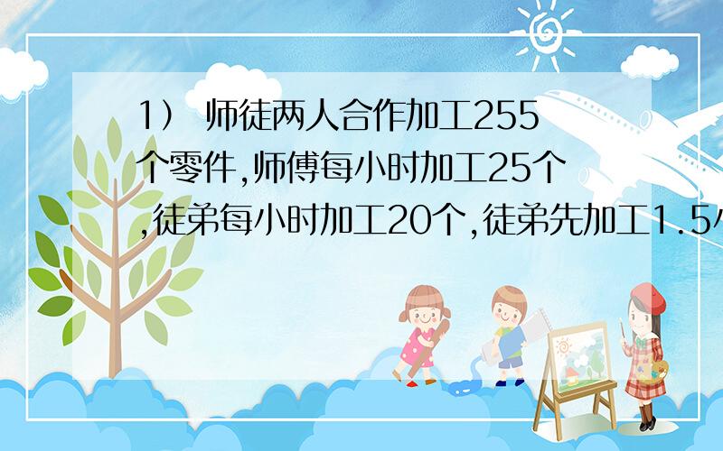 1） 师徒两人合作加工255个零件,师傅每小时加工25个,徒弟每小时加工20个,徒弟先加工1.5小时后,师傅才开始加工,