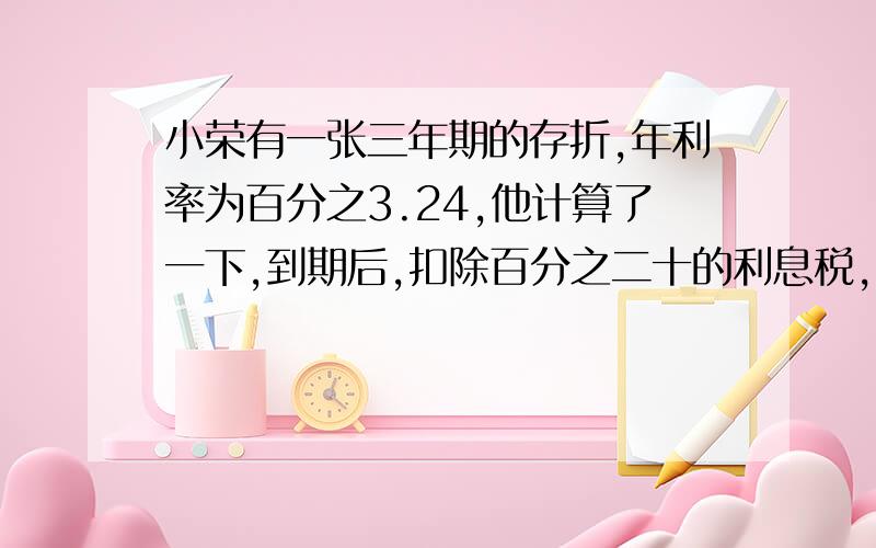 小荣有一张三年期的存折,年利率为百分之3.24,他计算了一下,到期后,扣除百分之二十的利息税,可净得利息