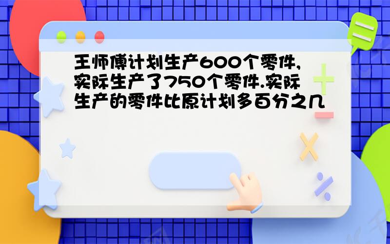 王师傅计划生产600个零件,实际生产了750个零件.实际生产的零件比原计划多百分之几