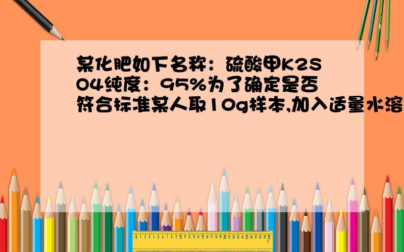 某化肥如下名称：硫酸甲K2SO4纯度：95%为了确定是否符合标准某人取10g样本,加入适量水溶解后,与组两的BaCl2溶