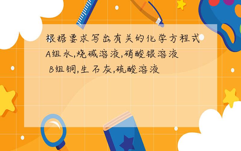 根据要求写出有关的化学方程式A组水,烧碱溶液,硝酸银溶液 B组铜,生石灰,硫酸溶液