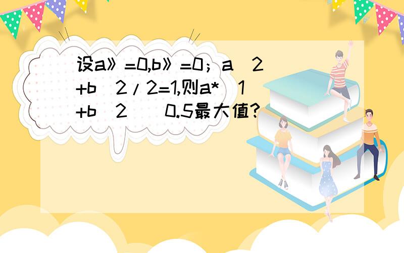 设a》=0,b》=0；a^2+b^2/2=1,则a*（1+b^2)^0.5最大值?