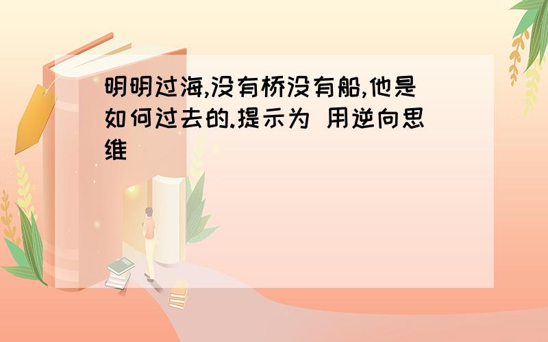 明明过海,没有桥没有船,他是如何过去的.提示为 用逆向思维