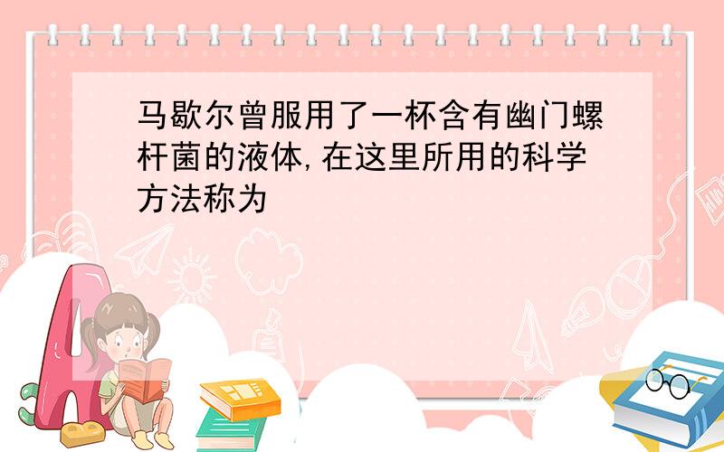 马歇尔曾服用了一杯含有幽门螺杆菌的液体,在这里所用的科学方法称为