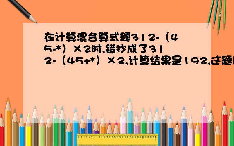 在计算混合算式题312-（45-*）×2时,错抄成了312-（45+*）×2,计算结果是192,这题的正确答案是多少?